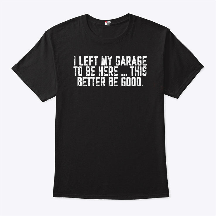 I Left My Garage To Be Here This Better Be Good T Shirt