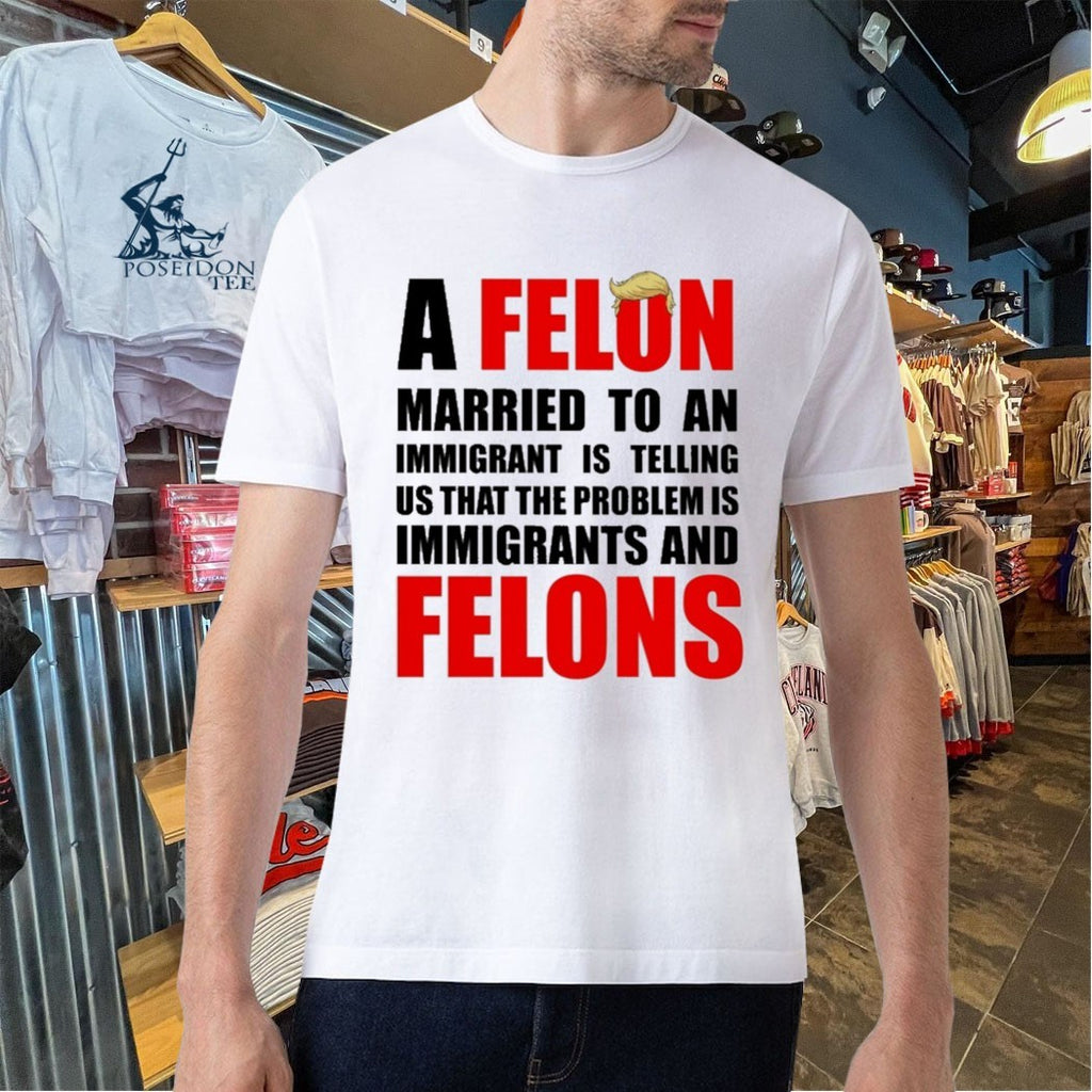 A Felon Married To An Immigrant Is Telling Us That The Problem Is Immigrants And Felons T-shirt
